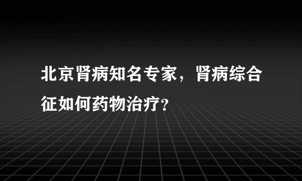 北京肾病知名专家，肾病综合征如何药物治疗？