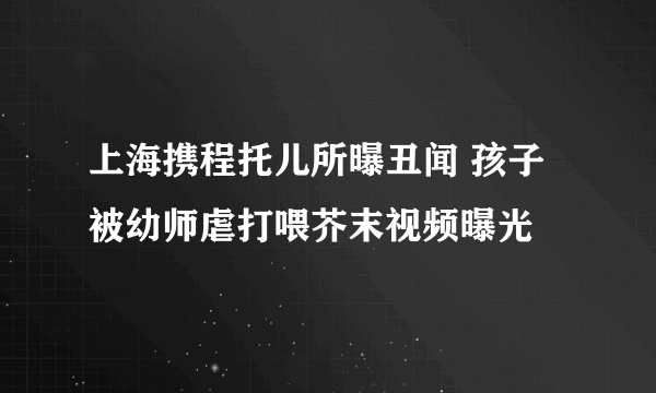 上海携程托儿所曝丑闻 孩子被幼师虐打喂芥末视频曝光