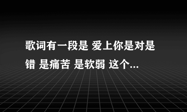 歌词有一段是 爱上你是对是错 是痛苦 是软弱 这个歌 名字是什么?