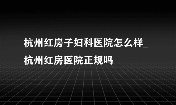 杭州红房子妇科医院怎么样_杭州红房医院正规吗