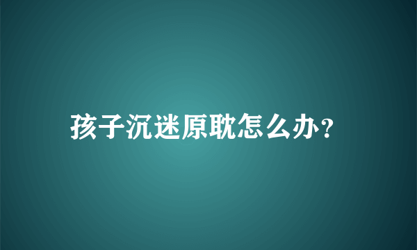 孩子沉迷原耽怎么办？