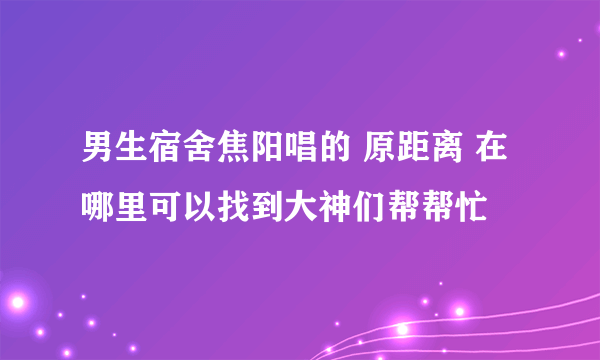 男生宿舍焦阳唱的 原距离 在哪里可以找到大神们帮帮忙