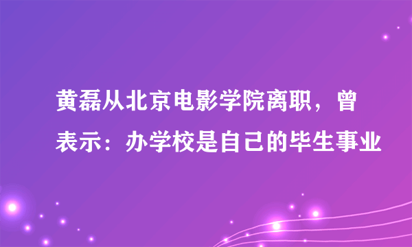 黄磊从北京电影学院离职，曾表示：办学校是自己的毕生事业