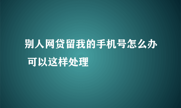 别人网贷留我的手机号怎么办 可以这样处理