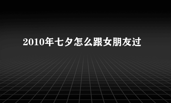 2010年七夕怎么跟女朋友过