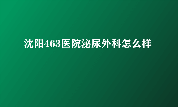 沈阳463医院泌尿外科怎么样