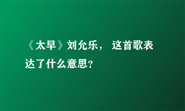 《太早》刘允乐， 这首歌表达了什么意思？