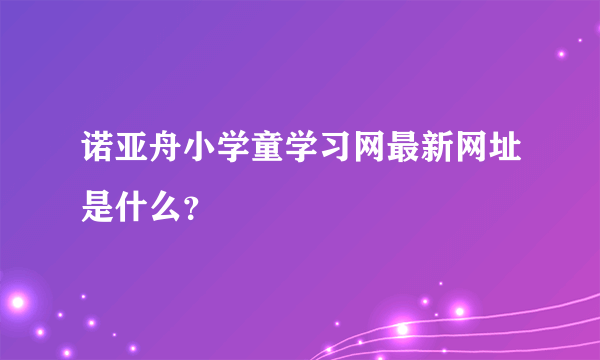 诺亚舟小学童学习网最新网址是什么？