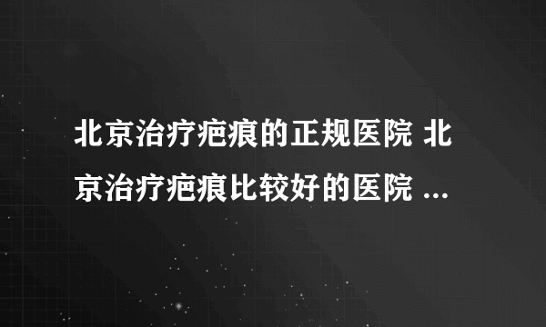 北京治疗疤痕的正规医院 北京治疗疤痕比较好的医院 北京疤痕专业医院