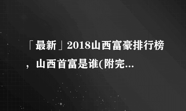 「最新」2018山西富豪排行榜，山西首富是谁(附完整榜单)