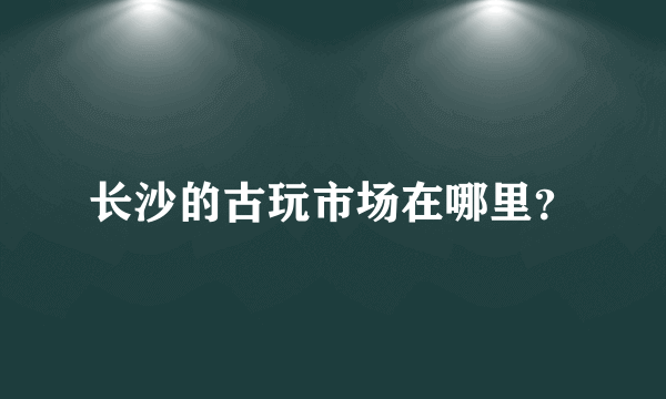 长沙的古玩市场在哪里？