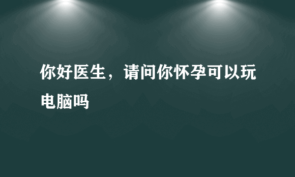 你好医生，请问你怀孕可以玩电脑吗