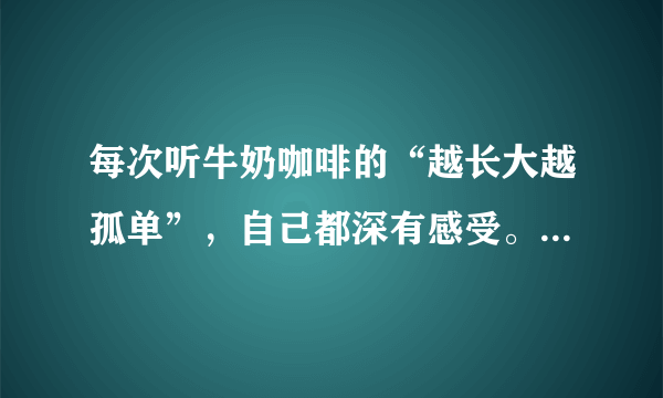 每次听牛奶咖啡的“越长大越孤单”，自己都深有感受。为什么长大了，自己原来是那么孤单的？