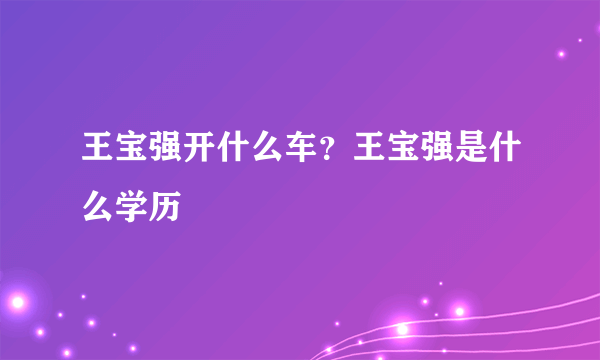 王宝强开什么车？王宝强是什么学历