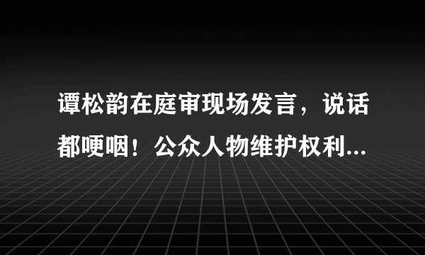 谭松韵在庭审现场发言，说话都哽咽！公众人物维护权利都这么难！