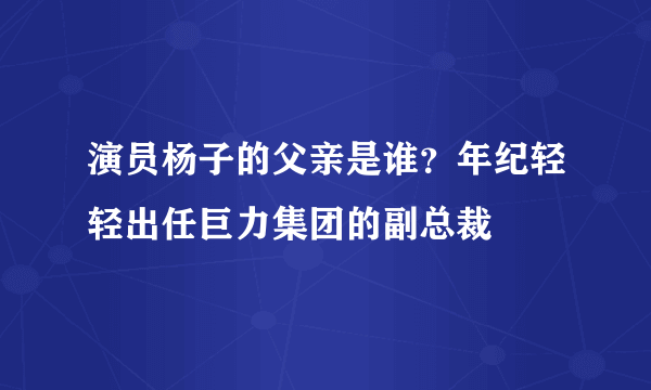 演员杨子的父亲是谁？年纪轻轻出任巨力集团的副总裁