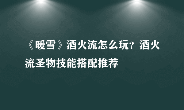 《暖雪》酒火流怎么玩？酒火流圣物技能搭配推荐