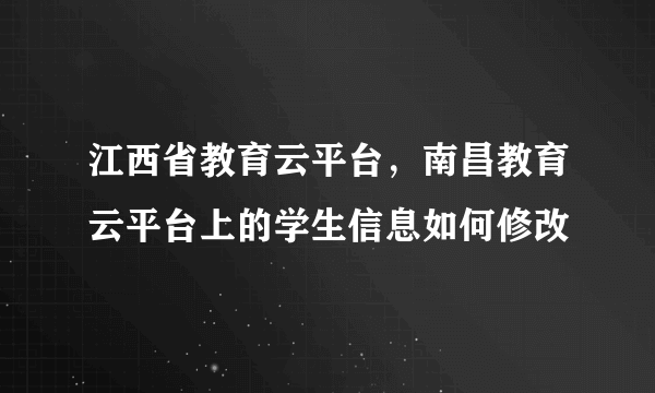 江西省教育云平台，南昌教育云平台上的学生信息如何修改