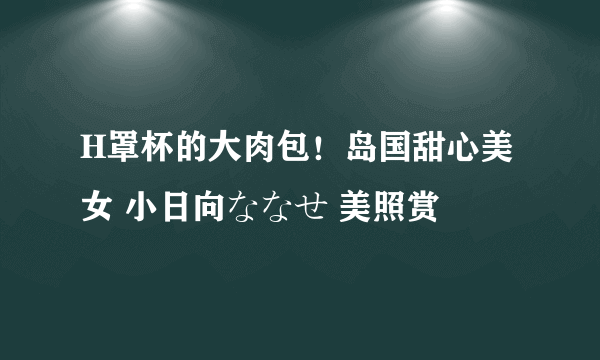 H罩杯的大肉包！岛国甜心美女 小日向ななせ 美照赏