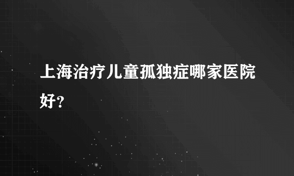 上海治疗儿童孤独症哪家医院好？