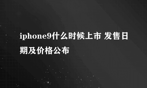 iphone9什么时候上市 发售日期及价格公布