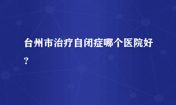 台州市治疗自闭症哪个医院好？