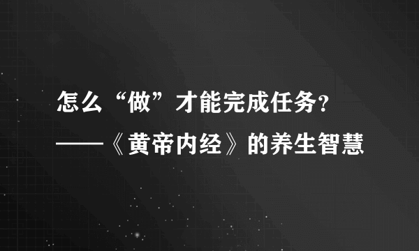 怎么“做”才能完成任务？ ——《黄帝内经》的养生智慧