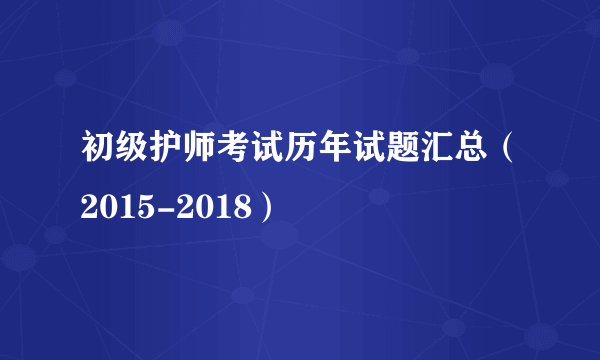 初级护师考试历年试题汇总（2015-2018）