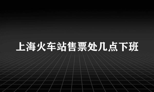 上海火车站售票处几点下班