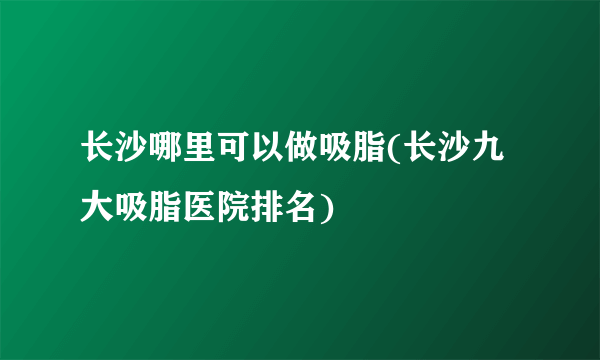 长沙哪里可以做吸脂(长沙九大吸脂医院排名)