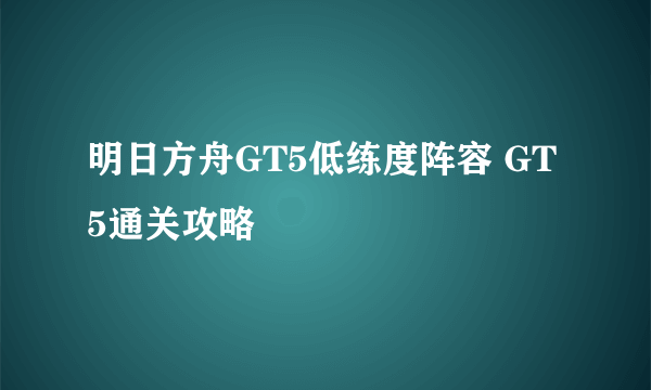 明日方舟GT5低练度阵容 GT5通关攻略