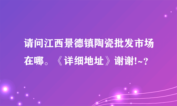 请问江西景德镇陶瓷批发市场在哪。《详细地址》谢谢!~？