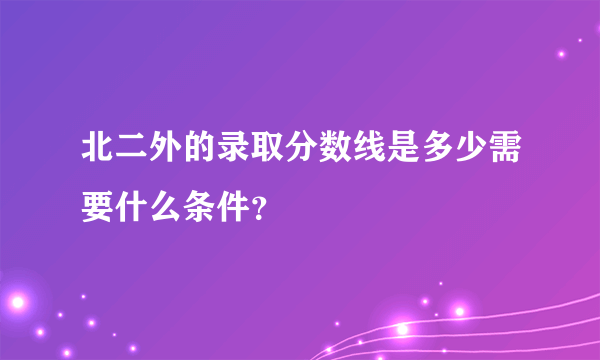 北二外的录取分数线是多少需要什么条件？