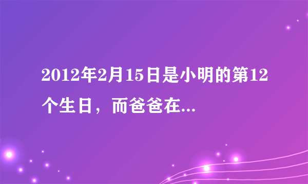 2012年2月15日是小明的第12个生日，而爸爸在这一年的2月份将过出生以来的第9个生日。请问爸爸