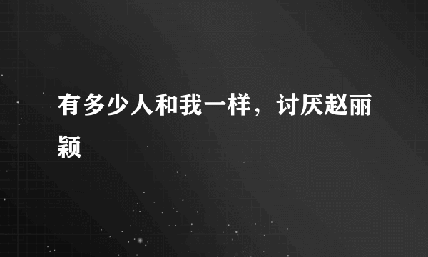 有多少人和我一样，讨厌赵丽颖