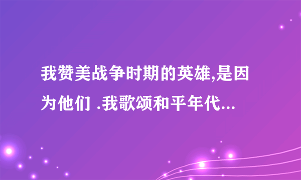 我赞美战争时期的英雄,是因为他们 .我歌颂和平年代的军人,是因为他们