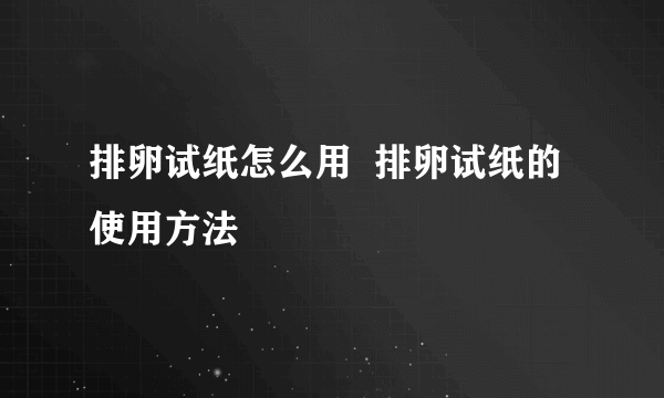 排卵试纸怎么用  排卵试纸的使用方法