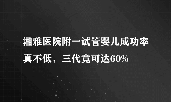 湘雅医院附一试管婴儿成功率真不低，三代竟可达60%