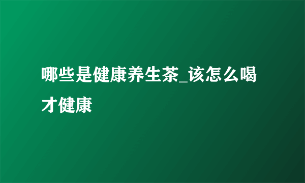 哪些是健康养生茶_该怎么喝才健康