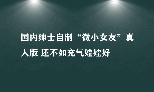 国内绅士自制“微小女友”真人版 还不如充气娃娃好