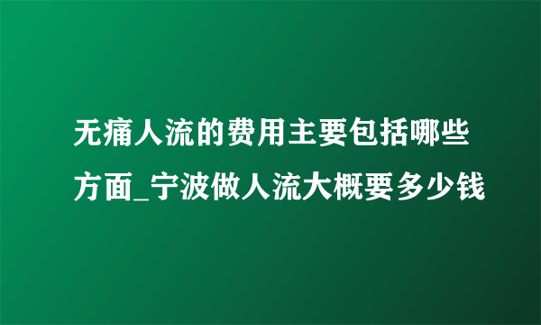 无痛人流的费用主要包括哪些方面_宁波做人流大概要多少钱