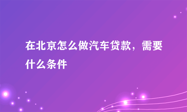 在北京怎么做汽车贷款，需要什么条件