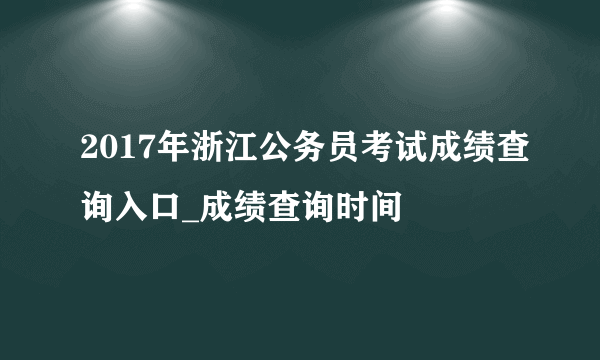 2017年浙江公务员考试成绩查询入口_成绩查询时间