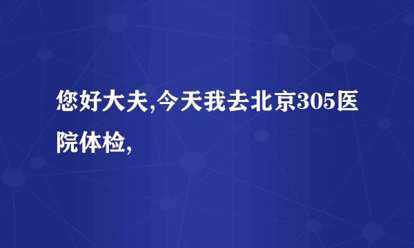 您好大夫,今天我去北京305医院体检,