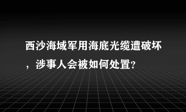 西沙海域军用海底光缆遭破坏，涉事人会被如何处置？