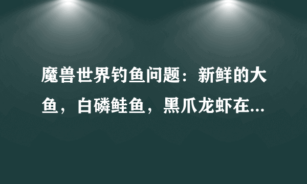 魔兽世界钓鱼问题：新鲜的大鱼，白磷鲑鱼，黑爪龙虾在哪里钓？