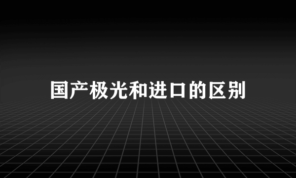 国产极光和进口的区别