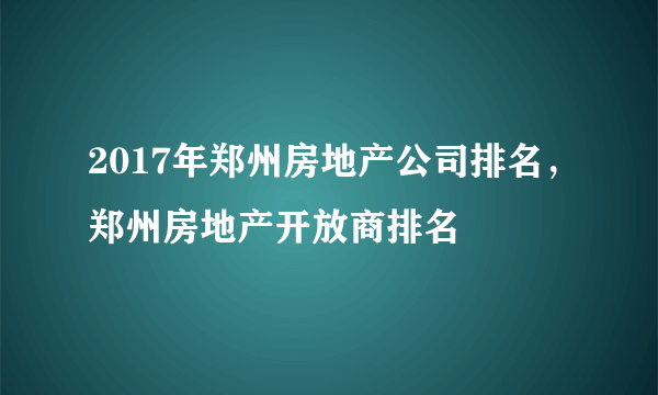 2017年郑州房地产公司排名，郑州房地产开放商排名