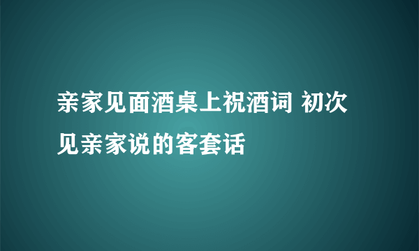 亲家见面酒桌上祝酒词 初次见亲家说的客套话