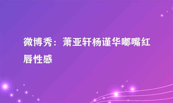 微博秀：萧亚轩杨谨华嘟嘴红唇性感